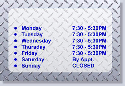 •	Monday •	Tuesday •	Wednesday •	Thursday •	Friday •	Saturday •	Sunday 7:30 - 5:30PM 7:30 - 5:30PM 7:30 - 5:30PM 7:30 - 5:30PM 7:30 - 5:30PM By Appt. CLOSED